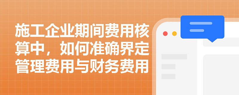 施工企业期间费用核算中,如何准确界定管理费用与财务费用的具体包含项目? 施工企业期间费用核算中,如何准确界定管理费用与财务费用的具体包含项目?