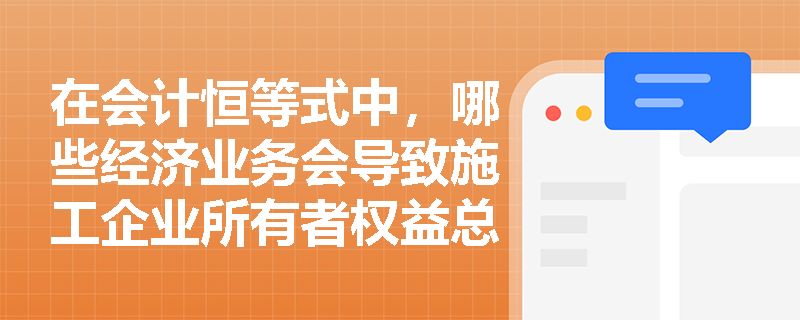 在会计恒等式中，哪些经济业务会导致施工企业所有者权益总额发生增减变动？资本公积与实收资本在来源上有何根本差异？