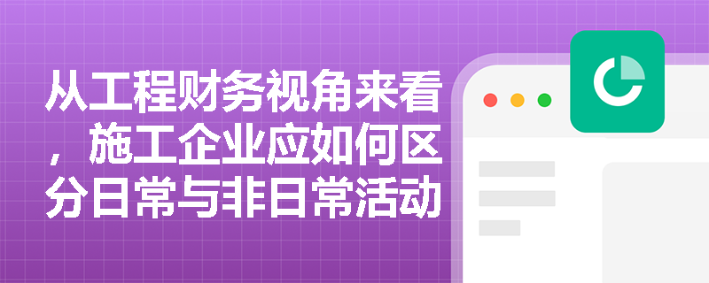 从工程财务视角来看,施工企业应如何区分日常与非日常活动,以正确核算收入、费用并最终确定利润? 从工程财务视角来看,施工企业应如何区分日常与非日常活动,以正确核算收入、费用并最终确定利润?