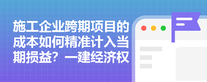 施工企业跨期项目的成本如何精准计入当期损益？一建经济权责发生制与配比原则详解