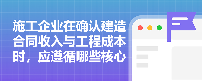 施工企业在确认建造合同收入与工程成本时,应遵循哪些核心原则以确保利润核算的真实性与准确性? 施工企业在确认建造合同收入与工程成本时,应遵循哪些核心原则以确保利润核算的真实性与准确性?