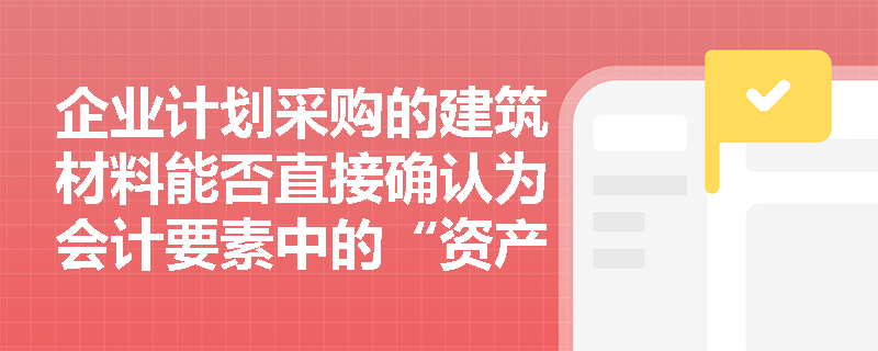 企业计划采购的建筑材料能否直接确认为会计要素中的“资产”? 企业计划采购的建筑材料能否直接确认为会计要素中的“资产”?