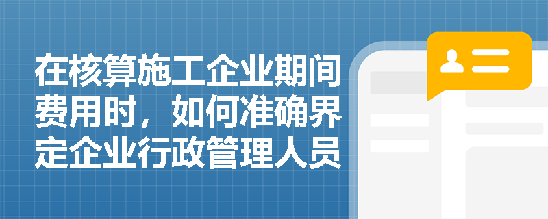 在核算施工企业期间费用时,如何准确界定企业行政管理人员工资与施工现场管理人员工资的归属? 在核算施工企业期间费用时,如何准确界定企业行政管理人员工资与施工现场管理人员工资的归属?