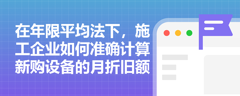 在年限平均法下,施工企业如何准确计算新购设备的月折旧额与折旧率? 在年限平均法下,施工企业如何准确计算新购设备的月折旧额与折旧率?