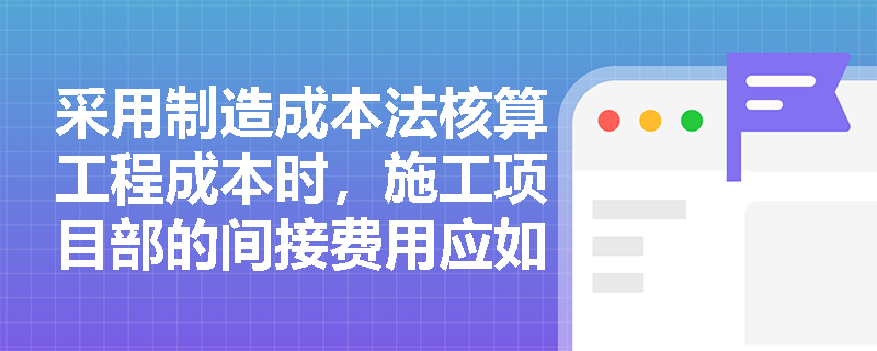 采用制造成本法核算工程成本时,施工项目部的间接费用应如何归集并计入最终成本? 采用制造成本法核算工程成本时,施工项目部的间接费用应如何归集并计入最终成本?