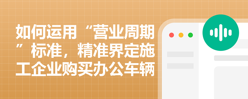 如何运用“营业周期”标准,精准界定施工企业购买办公车辆与支付管理人员薪酬的支出属性? 如何运用“营业周期”标准,精准界定施工企业购买办公车辆与支付管理人员薪酬的支出属性?