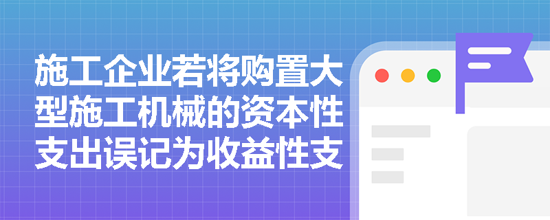 施工企业若将购置大型施工机械的资本性支出误记为收益性支出,会对当期利润和资产造成怎样的影响? 施工企业若将购置大型施工机械的资本性支出误记为收益性支出,会对当期利润和资产造成怎样的影响?