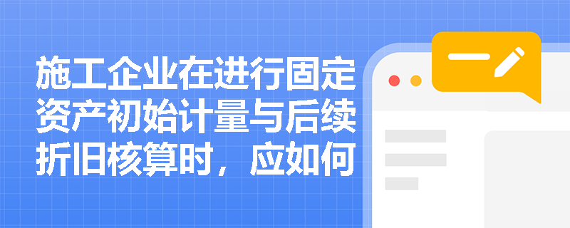 施工企业在进行固定资产初始计量与后续折旧核算时,应如何准确界定资本化支出与收益性支出并选择合适的折旧方法? 施工企业在进行固定资产初始计量与后续折旧核算时,应如何准确界定资本化支出与收益性支出并选择合适的折旧方法?