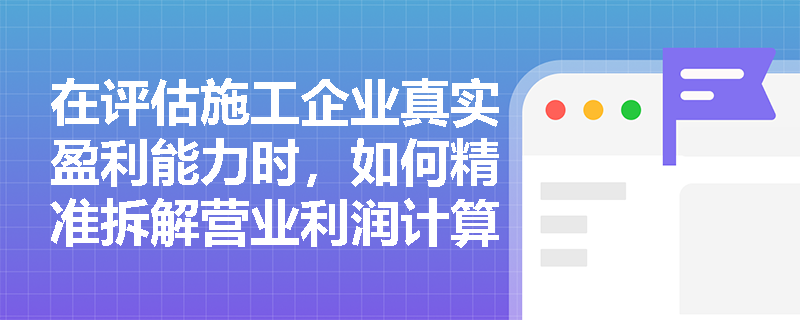 在评估施工企业真实盈利能力时,如何精准拆解营业利润计算公式中的各项加减要素并避免符号陷阱? 在评估施工企业真实盈利能力时,如何精准拆解营业利润计算公式中的各项加减要素并避免符号陷阱?