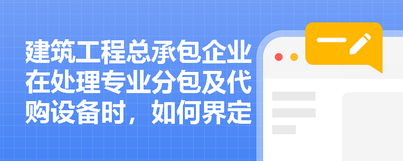 建筑工程总承包企业在处理专业分包及代购设备时,如何界定“主要责任人”与“代理人”以正确运用总额法或净额法? 建筑工程总承包企业在处理专业分包及代购设备时,如何界定“主要责任人”与“代理人”以正确运用总额法或净额法?