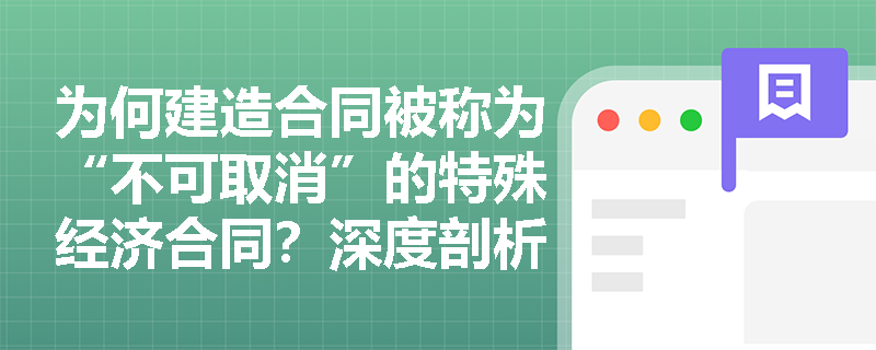 为何建造合同被称为“不可取消”的特殊经济合同?深度剖析其概念内涵与四大独有属性 为何建造合同被称为“不可取消”的特殊经济合同?深度剖析其概念内涵与四大独有属性