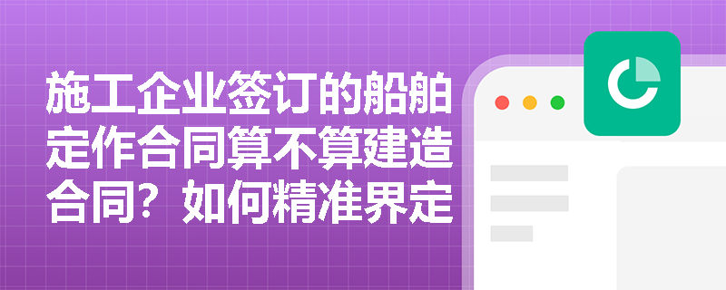 施工企业签订的船舶定作合同算不算建造合同?如何精准界定其范围与特征? 施工企业签订的船舶定作合同算不算建造合同?如何精准界定其范围与特征?