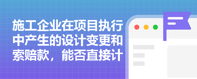 施工企业在项目执行中产生的设计变更和索赔款,能否直接计入建造合同收入?其确认条件有哪些? 施工企业在项目执行中产生的设计变更和索赔款,能否直接计入建造合同收入?其确认条件有哪些?