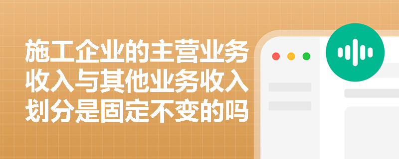 施工企业的主营业务收入与其他业务收入划分是固定不变的吗?如何结合营业执照准确界定两者边界? 施工企业的主营业务收入与其他业务收入划分是固定不变的吗?如何结合营业执照准确界定两者边界?