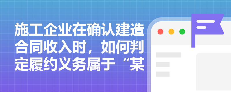 施工企业在确认建造合同收入时,如何判定履约义务属于“某一时段内”履行并合理确定履约进度? 施工企业在确认建造合同收入时,如何判定履约义务属于“某一时段内”履行并合理确定履约进度?