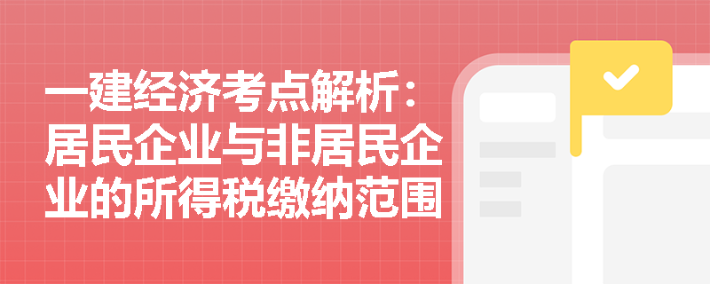 一建经济考点解析：居民企业与非居民企业的所得税缴纳范围及税率有何区别？