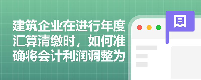 建筑企业在进行年度汇算清缴时,如何准确将会计利润调整为应纳税所得额并计算应交所得税? 建筑企业在进行年度汇算清缴时,如何准确将会计利润调整为应纳税所得额并计算应交所得税?