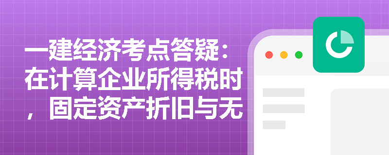 一建经济考点答疑：在计算企业所得税时，固定资产折旧与无形资产摊销有哪些不得在税前扣除的“雷区”？