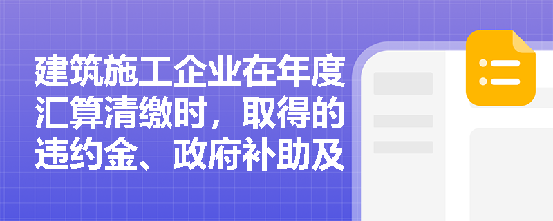 建筑施工企业在年度汇算清缴时,取得的违约金、政府补助及国债利息应如何正确计入企业所得税收入总额? 建筑施工企业在年度汇算清缴时,取得的违约金、政府补助及国债利息应如何正确计入企业所得税收入总额?