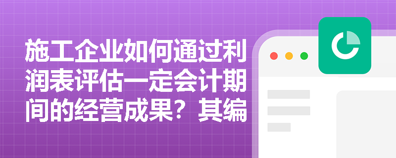 施工企业如何通过利润表评估一定会计期间的经营成果?其编制基础与报表性质是什么? 施工企业如何通过利润表评估一定会计期间的经营成果?其编制基础与报表性质是什么?