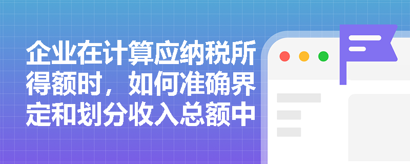 企业在计算应纳税所得额时,如何准确界定和划分收入总额中的不征税收入与免税收入? 企业在计算应纳税所得额时,如何准确界定和划分收入总额中的不征税收入与免税收入?
