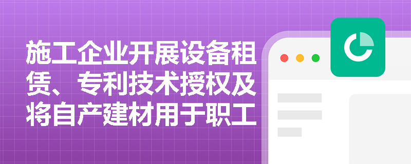 施工企业开展设备租赁、专利技术授权及将自产建材用于职工福利时,应如何准确确认企业所得税的收入总额? 施工企业开展设备租赁、专利技术授权及将自产建材用于职工福利时,应如何准确确认企业所得税的收入总额?