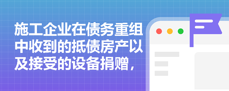 施工企业在债务重组中收到的抵债房产以及接受的设备捐赠,应如何确认企业所得税的收入总额? 施工企业在债务重组中收到的抵债房产以及接受的设备捐赠,应如何确认企业所得税的收入总额?