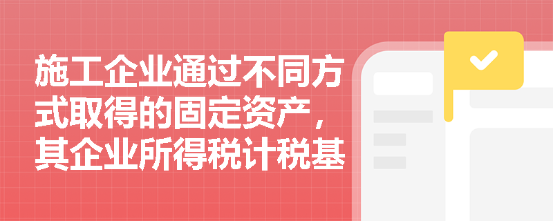 施工企业通过不同方式取得的固定资产，其企业所得税计税基础应如何确定？