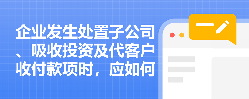 企业发生处置子公司、吸收投资及代客户收付款项时，应如何正确归类至现金流量表的三大活动并选择列报方式？