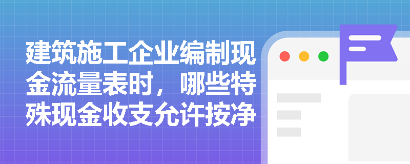建筑施工企业编制现金流量表时，哪些特殊现金收支允许按净额列报且三大活动具体包含哪些核心项目？