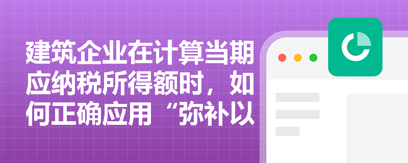 建筑企业在计算当期应纳税所得额时,如何正确应用“弥补以前年度亏损”政策进行纳税调减? 建筑企业在计算当期应纳税所得额时,如何正确应用“弥补以前年度亏损”政策进行纳税调减?
