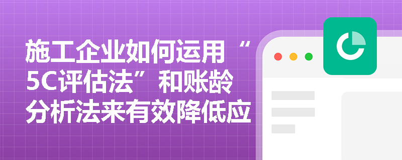 施工企业如何运用“5C评估法”和账龄分析法来有效降低应收账款的坏账风险? 施工企业如何运用“5C评估法”和账龄分析法来有效降低应收账款的坏账风险?