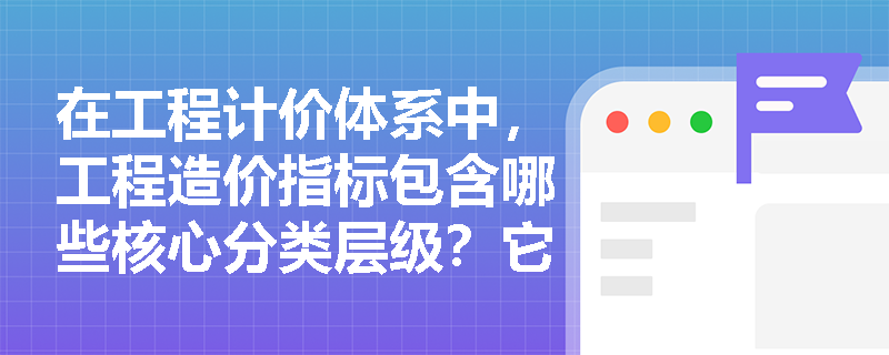 在工程计价体系中，工程造价指标包含哪些核心分类层级？它如何作为基础资料指导定额修订与指数编制？