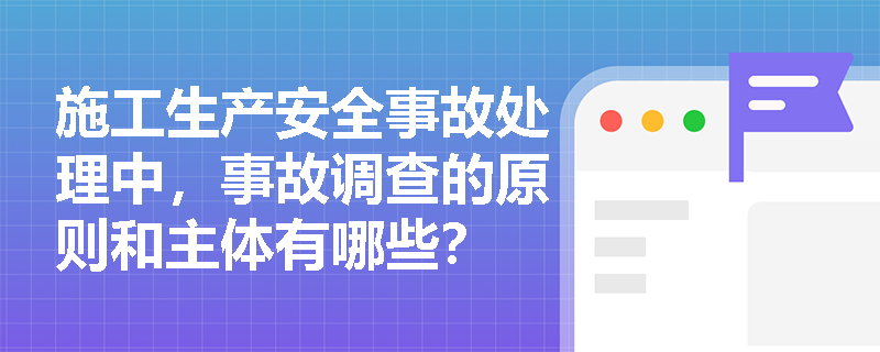 施工生产安全事故处理中,事故调查的原则和主体有哪些? 施工生产安全事故处理中,事故调查的原则和主体有哪些?