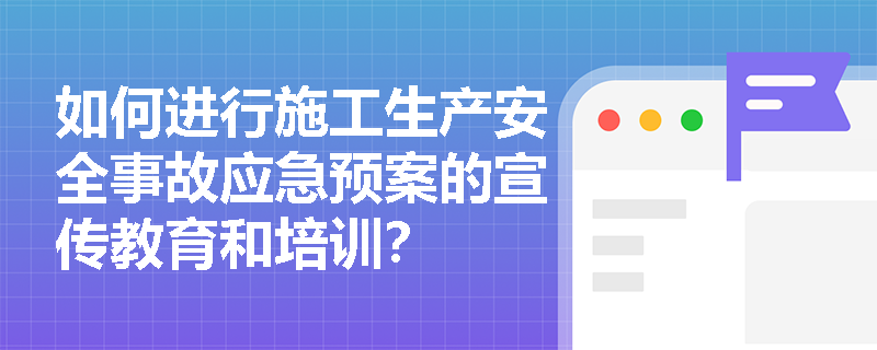 如何进行施工生产安全事故应急预案的宣传教育和培训？