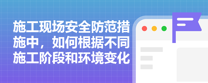 施工现场安全防范措施中，如何根据不同施工阶段和环境变化采取相应的安全措施？