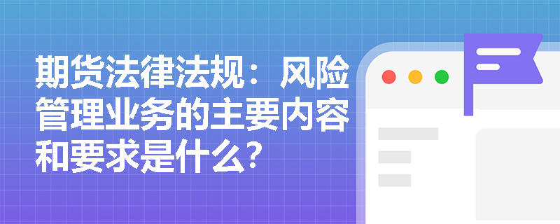 期货法律法规:风险管理业务的主要内容和要求是什么? 期货法律法规:风险管理业务的主要内容和要求是什么?