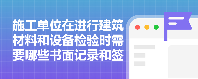 施工单位在进行建筑材料和设备检验时需要哪些书面记录和签字？