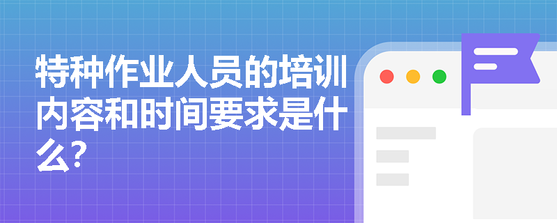 特种作业人员的培训内容和时间要求是什么？
