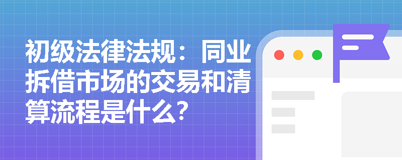 初级法律法规：同业拆借市场的交易和清算流程是什么？