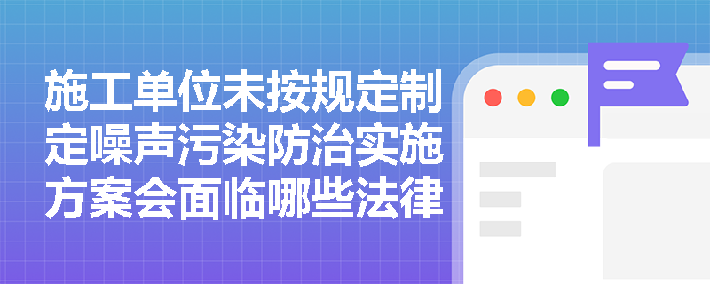 施工单位未按规定制定噪声污染防治实施方案会面临哪些法律责任？
