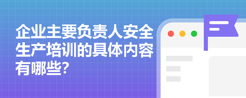 企业主要负责人安全生产培训的具体内容有哪些？