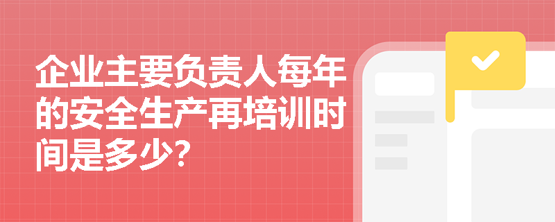 企业主要负责人每年的安全生产再培训时间是多少？