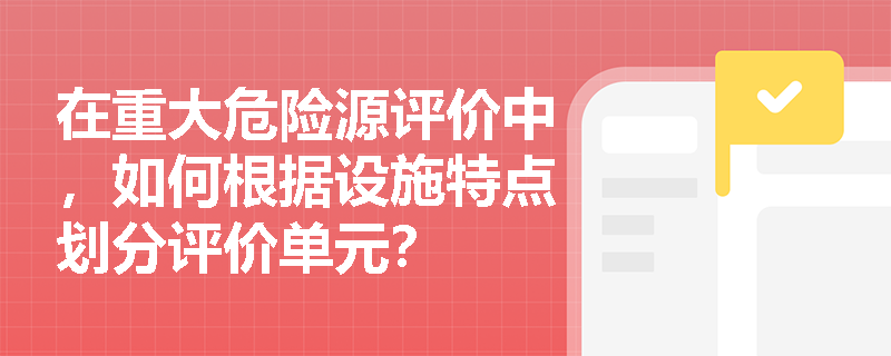在重大危险源评价中,如何根据设施特点划分评价单元? 在重大危险源评价中,如何根据设施特点划分评价单元?