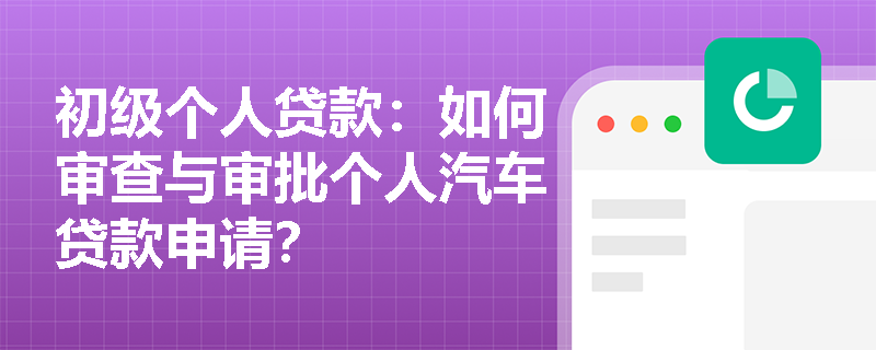 初级个人贷款：如何审查与审批个人汽车贷款申请？