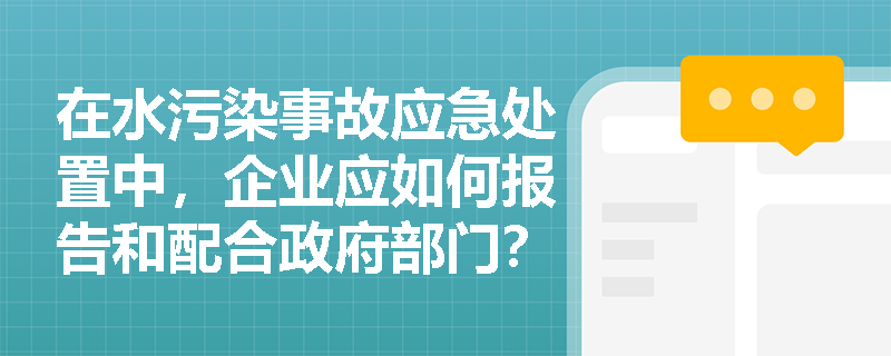 在水污染事故应急处置中，企业应如何报告和配合政府部门？