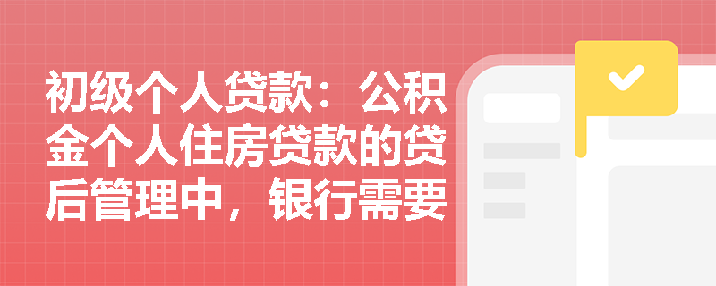 初级个人贷款：公积金个人住房贷款的贷后管理中，银行需要定期进行哪些检查？
