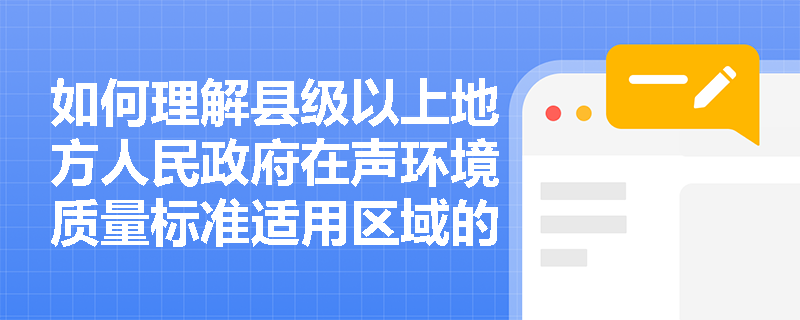 如何理解县级以上地方人民政府在声环境质量标准适用区域的划定中的职责？