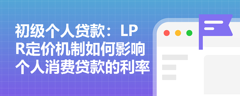 初级个人贷款：LPR定价机制如何影响个人消费贷款的利率？