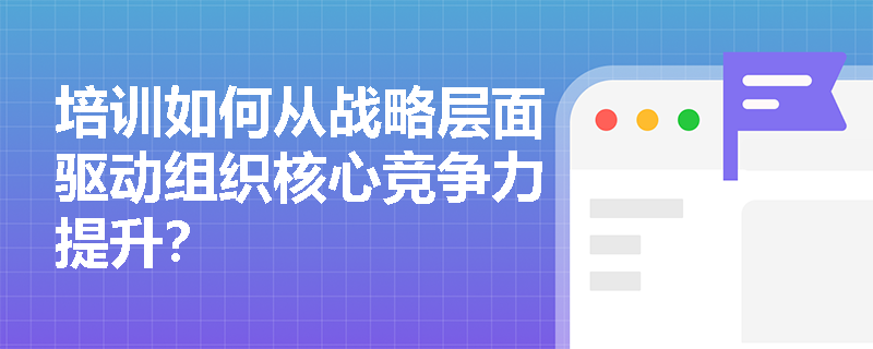 培训如何从战略层面驱动组织核心竞争力提升? 培训如何从战略层面驱动组织核心竞争力提升?